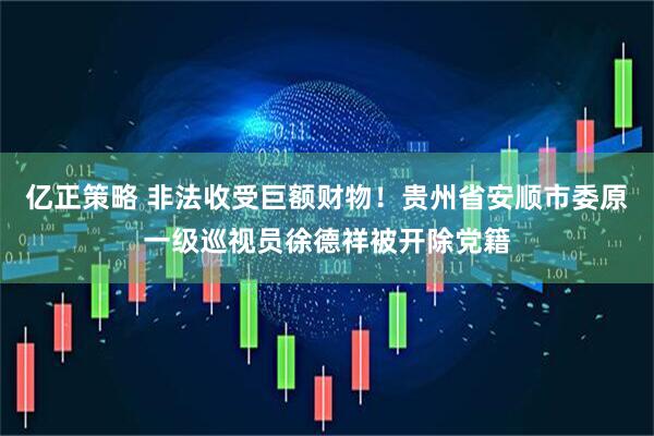 亿正策略 非法收受巨额财物！贵州省安顺市委原一级巡视员徐德祥被开除党籍