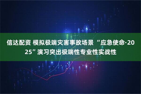信达配资 模拟极端灾害事故场景 “应急使命·2025”演习突出极端性专业性实战性