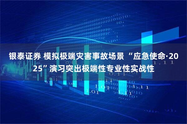 银泰证券 模拟极端灾害事故场景 “应急使命·2025”演习突出极端性专业性实战性