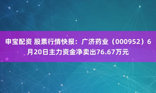 申宝配资 股票行情快报：广济药业（000952）6月20日主力资金净卖出76.67万元