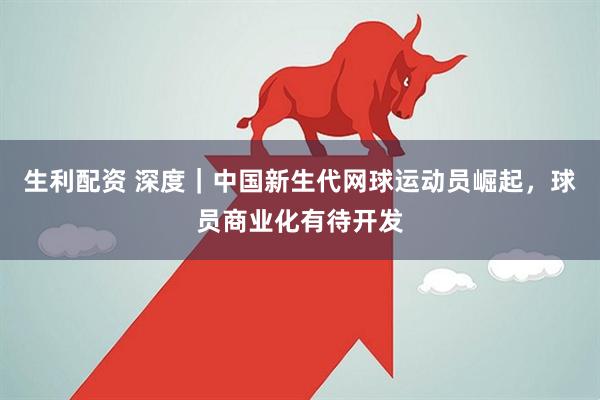 生利配资 深度｜中国新生代网球运动员崛起，球员商业化有待开发
