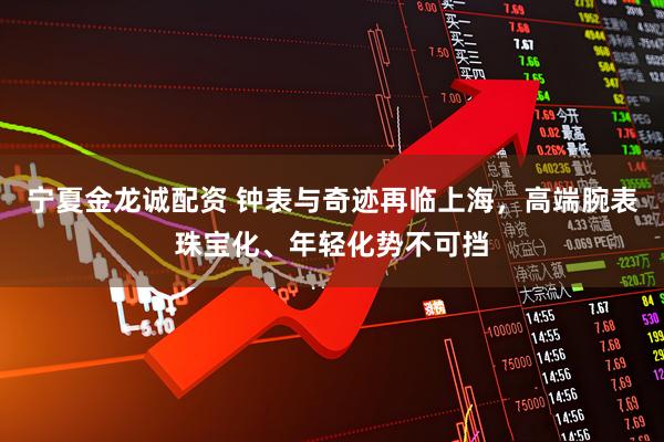 宁夏金龙诚配资 钟表与奇迹再临上海，高端腕表珠宝化、年轻化势不可挡