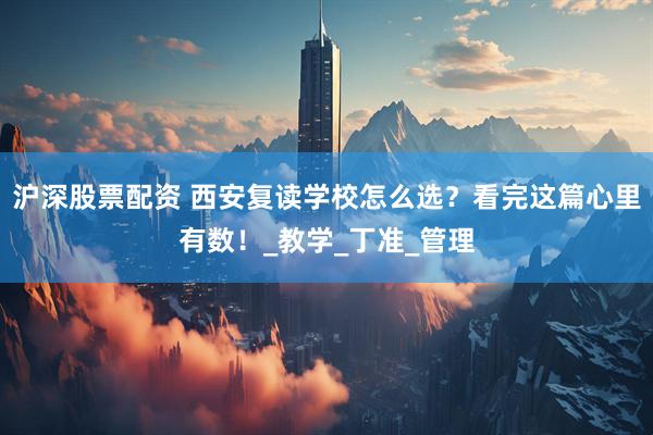 沪深股票配资 西安复读学校怎么选？看完这篇心里有数！_教学_丁准_管理
