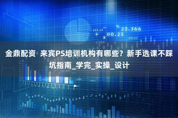 金鼎配资  来宾PS培训机构有哪些？新手选课不踩坑指南_学完_实操_设计