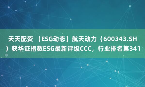 天天配资 【ESG动态】航天动力（600343.SH）获华证指数ESG最新评级CCC，行业排名第341