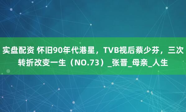 实盘配资 怀旧90年代港星，TVB视后蔡少芬，三次转折改变一生（NO.73）_张晋_母亲_人生
