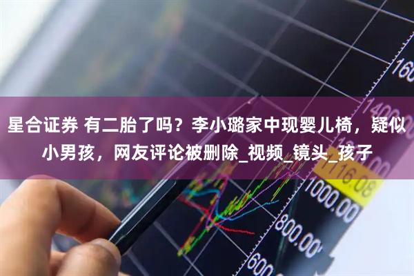 星合证券 有二胎了吗？李小璐家中现婴儿椅，疑似小男孩，网友评论被删除_视频_镜头_孩子