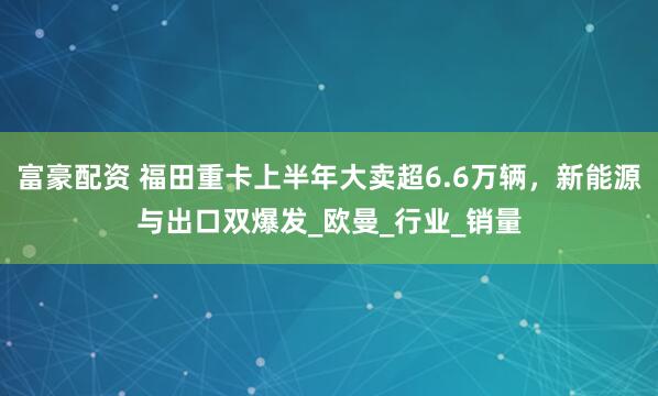 富豪配资 福田重卡上半年大卖超6.6万辆，新能源与出口双爆发_欧曼_行业_销量