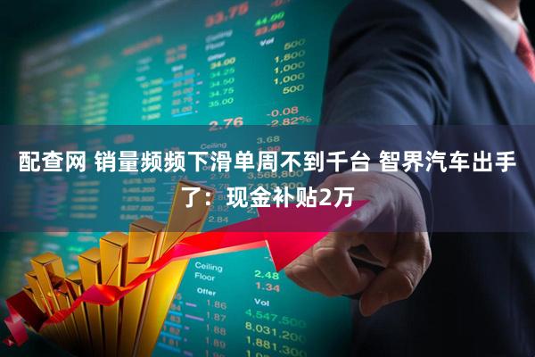 配查网 销量频频下滑单周不到千台 智界汽车出手了：现金补贴2万