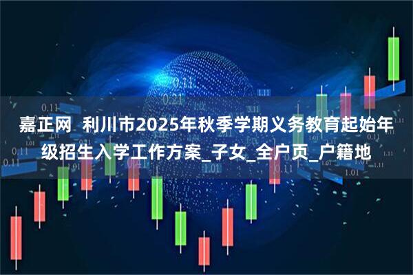 嘉正网  利川市2025年秋季学期义务教育起始年级招生入学工作方案_子女_全户页_户籍地