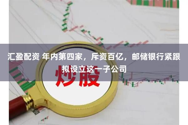 汇盈配资 年内第四家，斥资百亿，邮储银行紧跟拟设立这一子公司