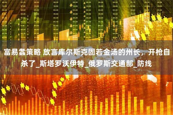 富易螽策略 放言库尔斯克固若金汤的州长，开枪自杀了_斯塔罗沃伊特_俄罗斯交通部_防线