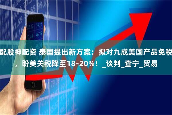 配股神配资 泰国提出新方案：拟对九成美国产品免税，盼美关税降至18-20%！_谈判_查宁_贸易