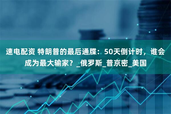 速电配资 特朗普的最后通牒：50天倒计时，谁会成为最大输家？_俄罗斯_普京密_美国