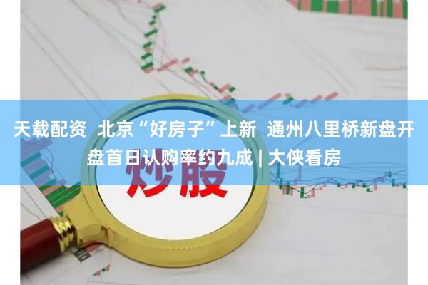 天载配资  北京“好房子”上新  通州八里桥新盘开盘首日认购率约九成 | 大侠看房