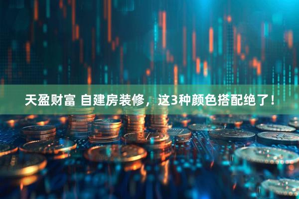 天盈财富 自建房装修，这3种颜色搭配绝了！