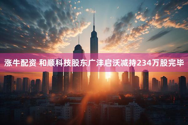 涨牛配资 和顺科技股东广沣启沃减持234万股完毕