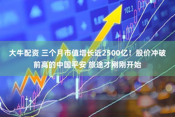 大牛配资 三个月市值增长近2500亿！股价冲破前高的中国平安 旅途才刚刚开始