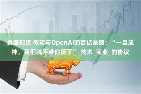 景盛配资 微软与OpenAI的百亿豪赌：“一旦成神，我们就不带你玩了”_技术_商业_的协议