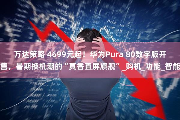 万达策略 4699元起！华为Pura 80数字版开售，暑期换机潮的“真香直屏旗舰”_购机_功能_智能