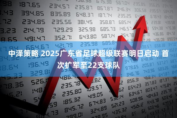 中泽策略 2025广东省足球超级联赛明日启动 首次扩军至22支球队