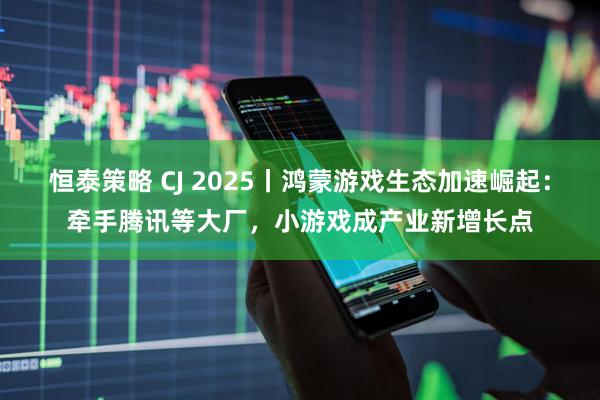 恒泰策略 CJ 2025丨鸿蒙游戏生态加速崛起：牵手腾讯等大厂，小游戏成产业新增长点