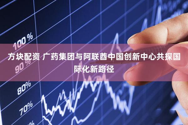 方块配资 广药集团与阿联酋中国创新中心共探国际化新路径
