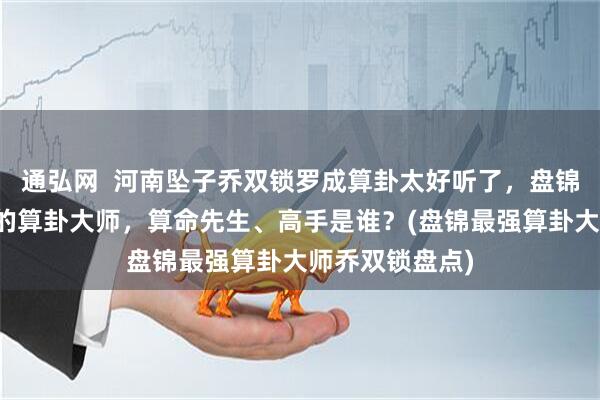 通弘网  河南坠子乔双锁罗成算卦太好听了，盘锦靠谱的最厉害的算卦大师，算命先生、高手是谁？(盘锦最强算卦大师乔双锁盘点)