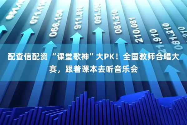 配查信配资 “课堂歌神”大PK！全国教师合唱大赛，跟着课本去听音乐会