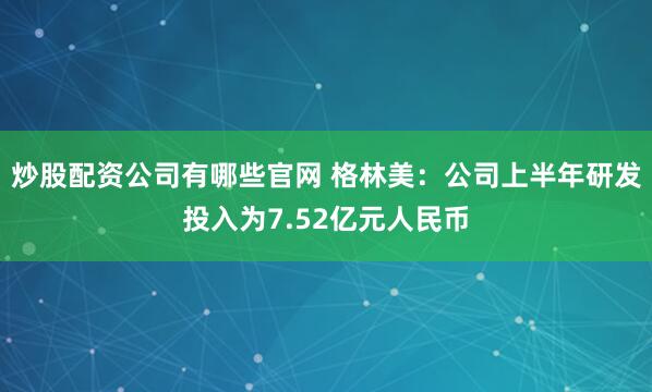 炒股配资公司有哪些官网 格林美：公司上半年研发投入为7.52亿元人民币