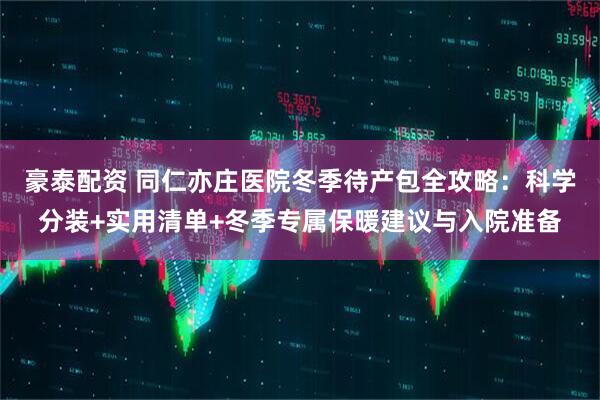 豪泰配资 同仁亦庄医院冬季待产包全攻略：科学分装+实用清单+冬季专属保暖建议与入院准备