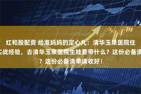 红和股配资 给准妈妈的定心丸：清华玉泉医院住院流程与实战经验，去清华玉泉医院生娃要带什么？这份必备清单请收好！