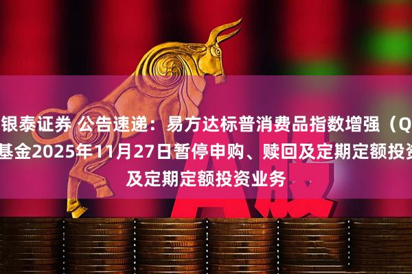 银泰证券 公告速递：易方达标普消费品指数增强（QDII）基金2025年11月27日暂停申购、赎回及定期定额投资业务