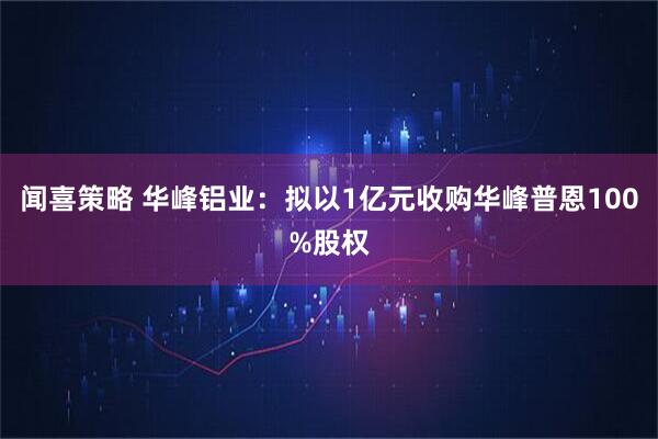 闻喜策略 华峰铝业：拟以1亿元收购华峰普恩100%股权