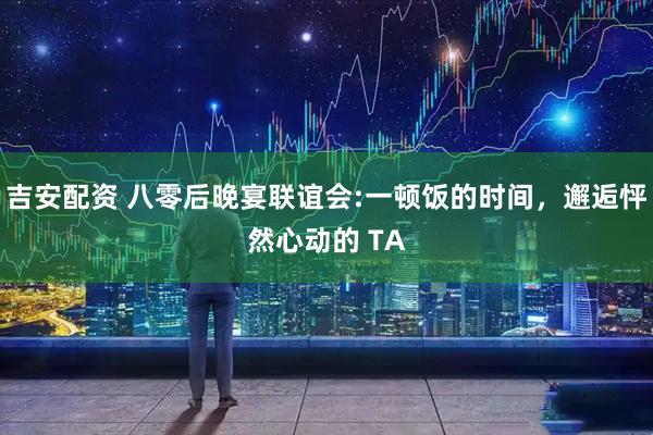 吉安配资 八零后晚宴联谊会:一顿饭的时间，邂逅怦然心动的 TA