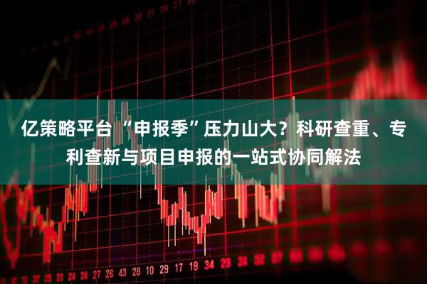 亿策略平台 “申报季”压力山大？科研查重、专利查新与项目申报的一站式协同解法