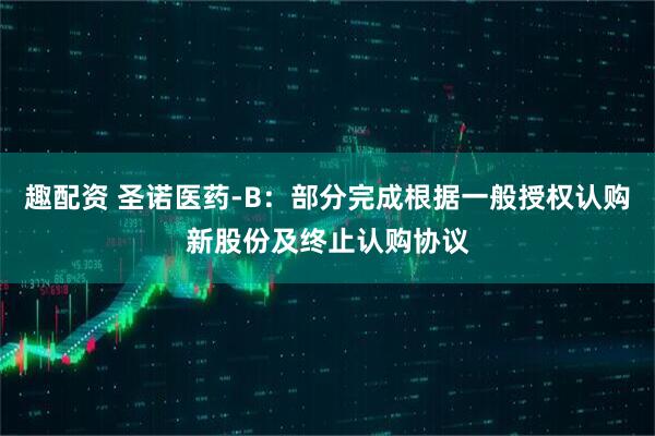 趣配资 圣诺医药-B：部分完成根据一般授权认购新股份及终止认购协议