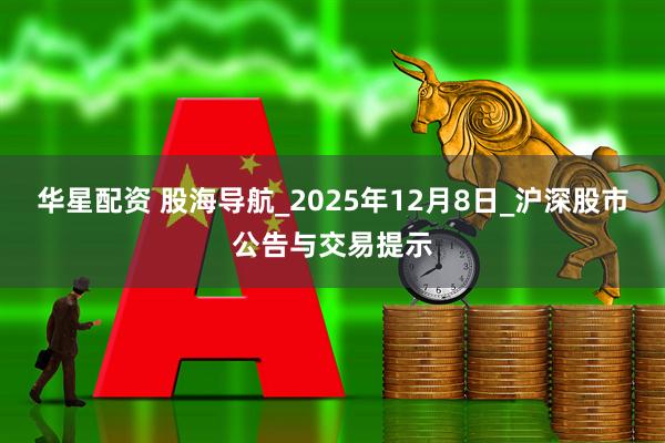 华星配资 股海导航_2025年12月8日_沪深股市公告与交易提示