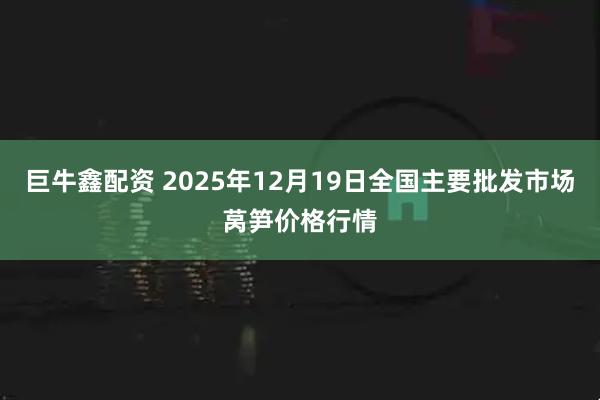 巨牛鑫配资 2025年12月19日全国主要批发市场莴笋价格行情