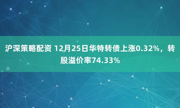 沪深策略配资 12月25日华特转债上涨0.32%，转股溢价率74.33%