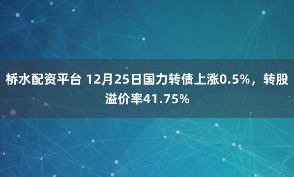 桥水配资平台 12月25日国力转债上涨0.5%，转股溢价率41.75%