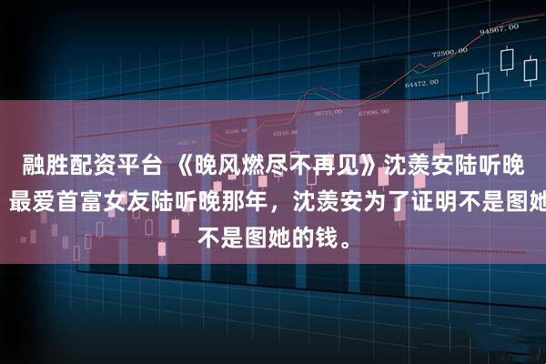 融胜配资平台 《晚风燃尽不再见》沈羡安陆听晚小说：最爱首富女友陆听晚那年，沈羡安为了证明不是图她的钱。