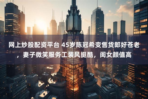 网上炒股配资平台 45岁陈冠希变售货郎好苍老，妻子微笑服务工装风挺酷，闺女颜值高